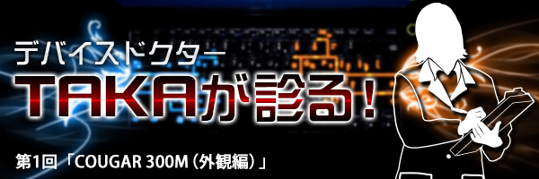 デバイスDr.TAKAが診る!第1回「COUGAR 300M(外観編)」